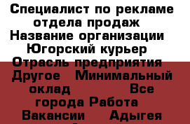 Специалист по рекламе отдела продаж › Название организации ­ Югорский курьер › Отрасль предприятия ­ Другое › Минимальный оклад ­ 12 000 - Все города Работа » Вакансии   . Адыгея респ.,Адыгейск г.